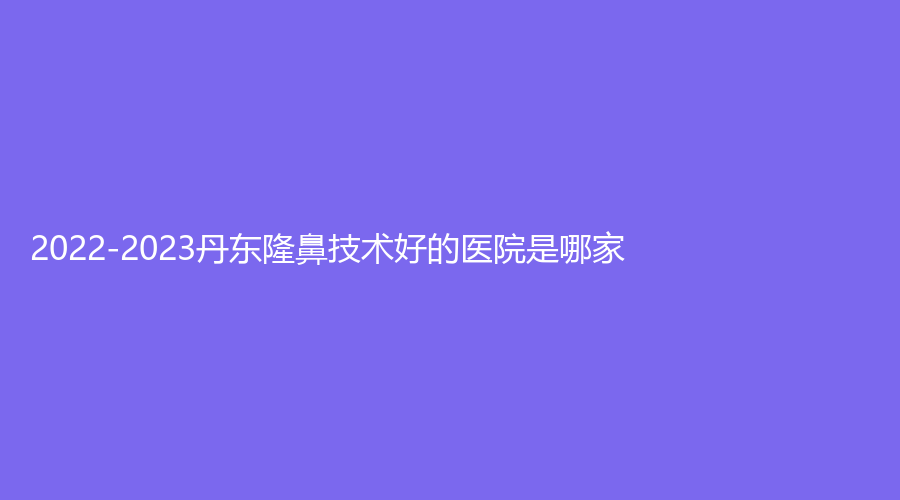 2022-2023丹東隆鼻技術(shù)好的醫(yī)院是哪家？亞希診所、詩(shī)莉花、美途診所等機(jī)構(gòu)好評(píng)如潮！