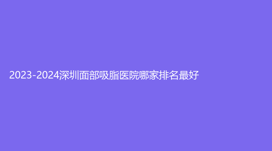 2023-2024深圳面部吸脂醫(yī)院哪家排名好？