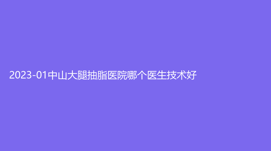 2023-01中山大腿抽脂醫(yī)院哪個(gè)醫(yī)生技術(shù)好？廣州醫(yī)博濟(jì)醫(yī)院中心、大學(xué)附屬第二醫(yī)院科、大學(xué)附屬第一醫(yī)院外科等機(jī)構(gòu)好評(píng)如潮！
