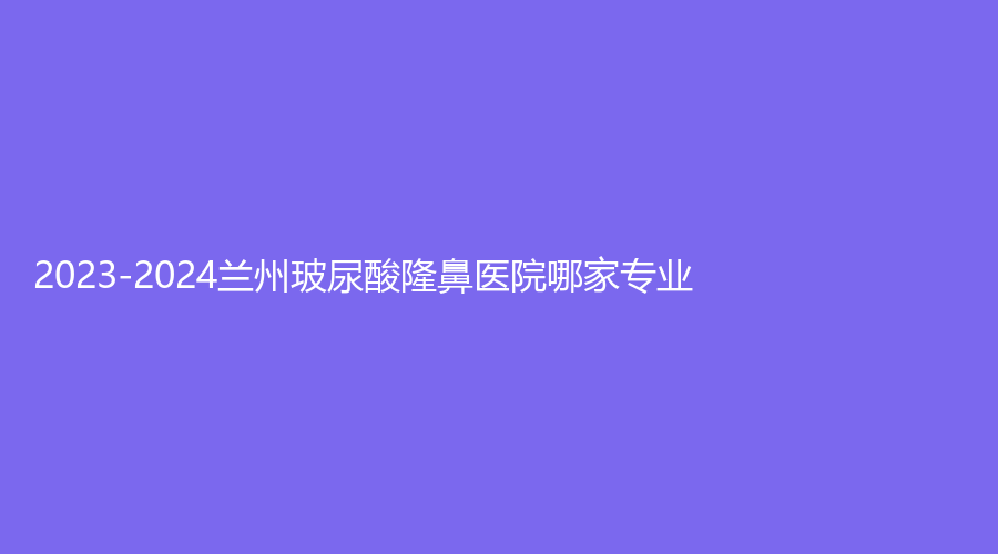 2023-2024蘭州玻尿酸隆鼻醫(yī)院哪家專業(yè)？