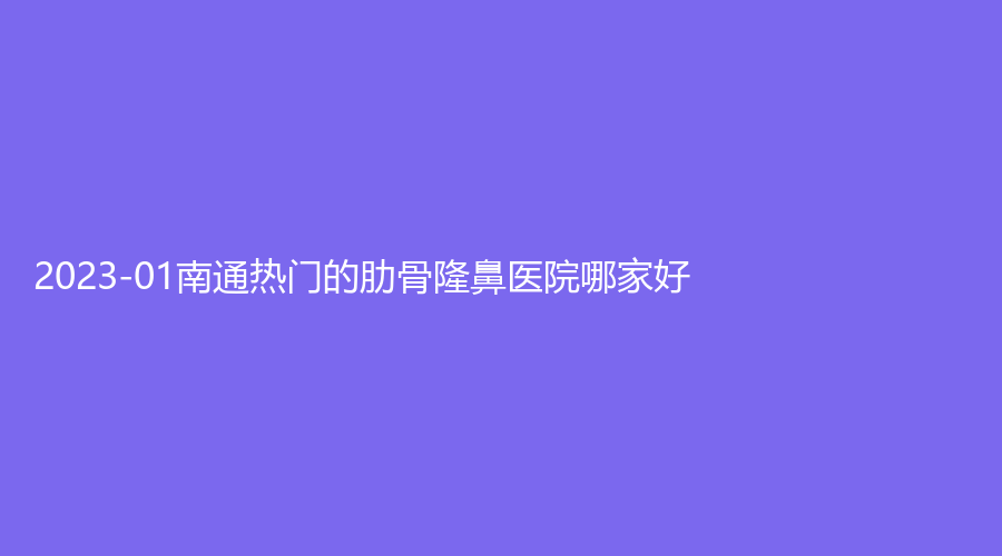 2023-01南通熱門(mén)的肋骨隆鼻醫(yī)院哪家好？