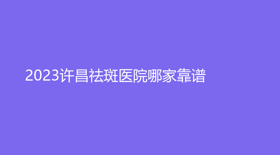 2023許昌祛斑醫(yī)院哪家靠譜？第五人民醫(yī)院外科、