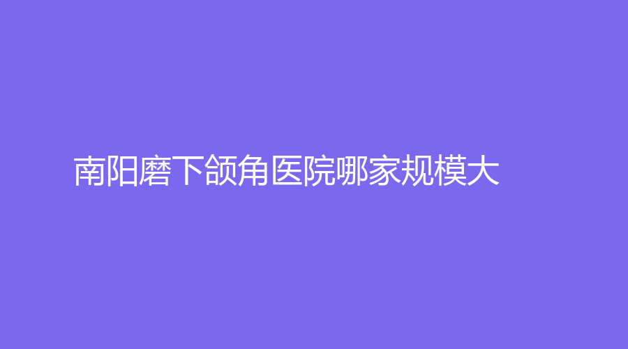 南陽磨下頜角醫(yī)院哪家規(guī)模大？華美、仁愛醫(yī)院婦科中心、蘭宇等機(jī)構(gòu)哪家好？