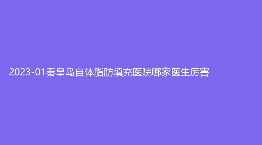 2023-01秦皇島自體脂肪填充醫(yī)院哪家醫(yī)生厲害？匠心醫(yī)美診所、谷贊診所、華美等機構(gòu)很受歡迎！