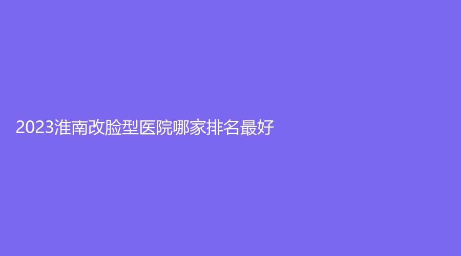 2023淮南改臉型醫(yī)院哪家排名好？