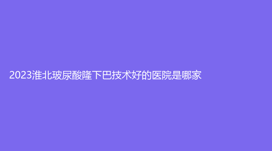 2023淮北玻尿酸隆下巴技術(shù)好的醫(yī)院是哪家？天使、吳長淮診所、臻欣美等機(jī)構(gòu)穩(wěn)居前五！