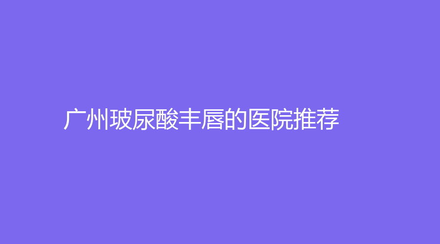 廣州玻尿酸豐唇的醫(yī)院推薦