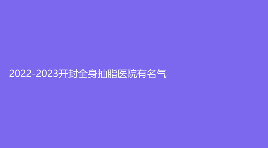 2022-2023開封全身抽脂醫(yī)院有名氣？華億、影子、孔令辛診所等機(jī)構(gòu)哪家醫(yī)生有責(zé)任心？
