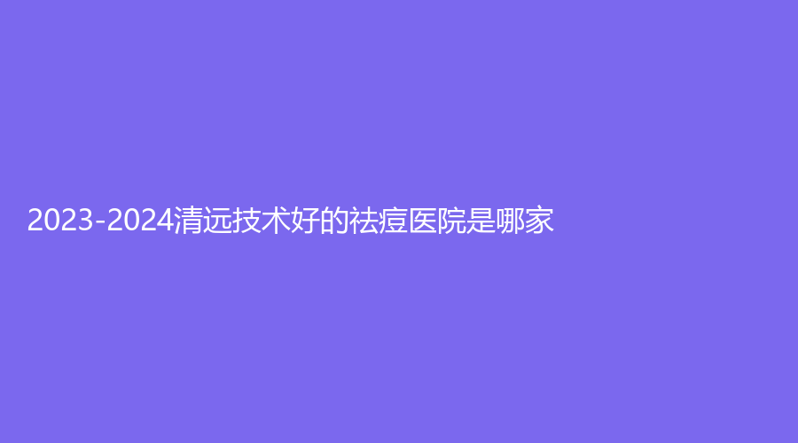 2023-2024清遠(yuǎn)技術(shù)好的祛痘醫(yī)院是哪家？