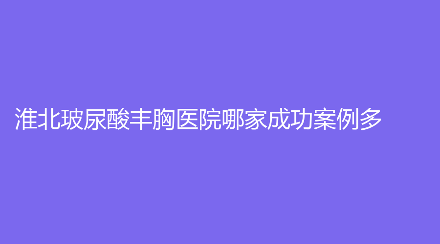 淮北玻尿酸豐胸醫(yī)院哪家成功案例多？天使、天香醫(yī)學(xué)、奧斯曼等機構(gòu)哪個便宜？