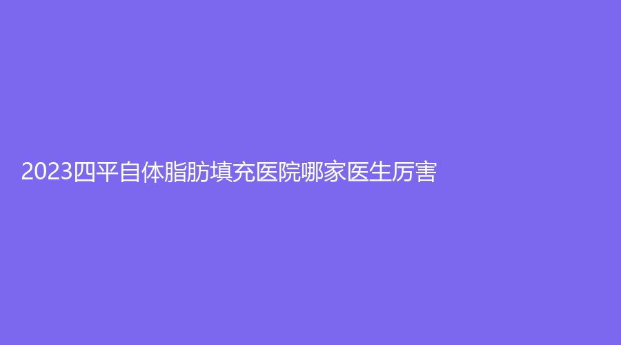 2023四平自體脂肪填充醫(yī)院哪家醫(yī)生厲害？