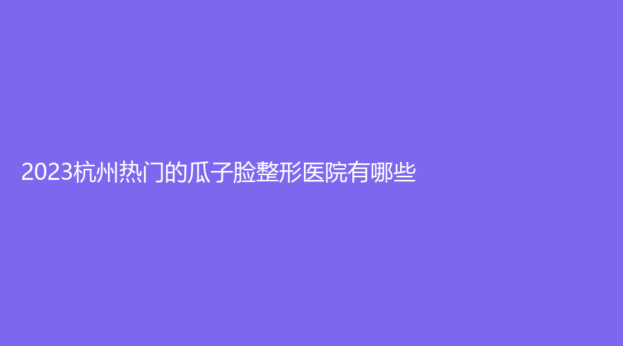 2023杭州熱門(mén)的瓜子臉整形醫(yī)院有哪些？珠兒麗診所、麗脂、安美馨診所等機(jī)構(gòu)哪家靠譜？
