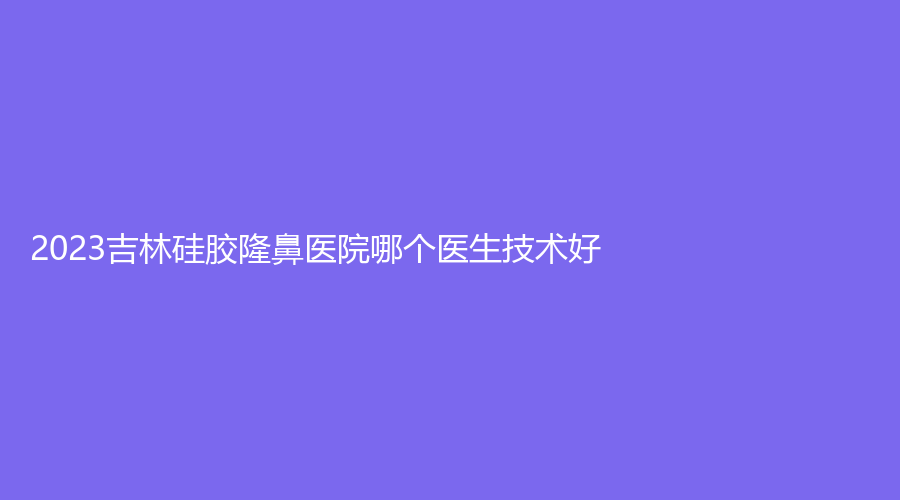 2023吉林硅膠隆鼻醫(yī)院哪個醫(yī)生技術(shù)好？