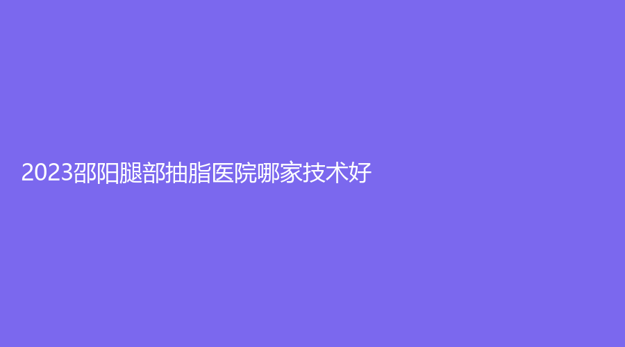 2023邵陽(yáng)腿部抽脂醫(yī)院哪家技術(shù)好？婕麗診所、真美女子醫(yī)院中心、唯美等機(jī)構(gòu)上榜！