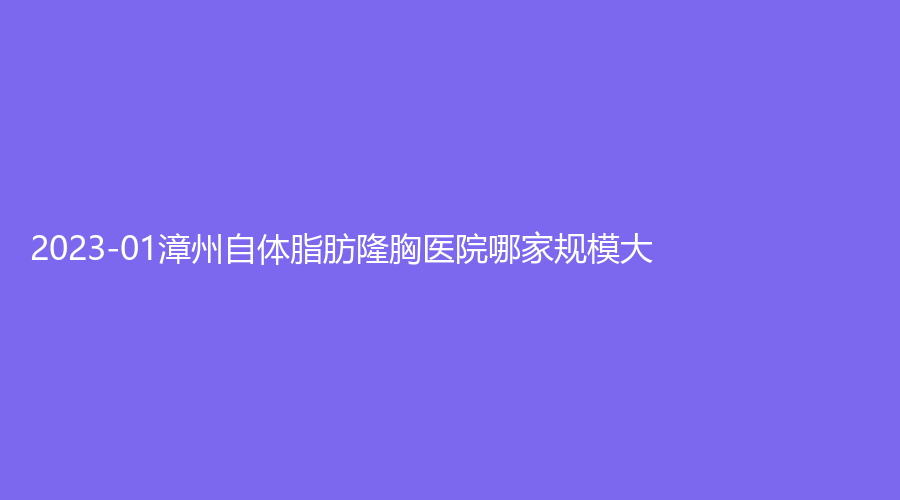 2023-01漳州自體脂肪隆胸醫(yī)院哪家規(guī)模大？