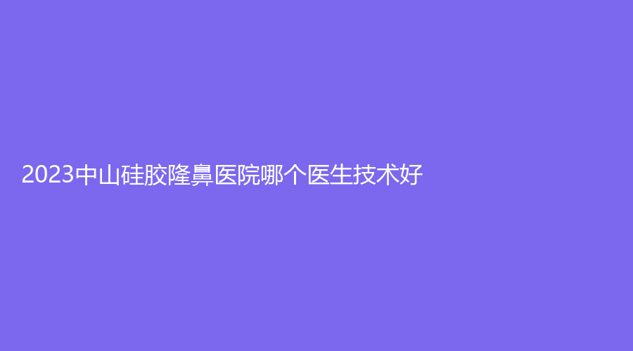 2023中山硅膠隆鼻醫(yī)院哪個(gè)醫(yī)生技術(shù)好？