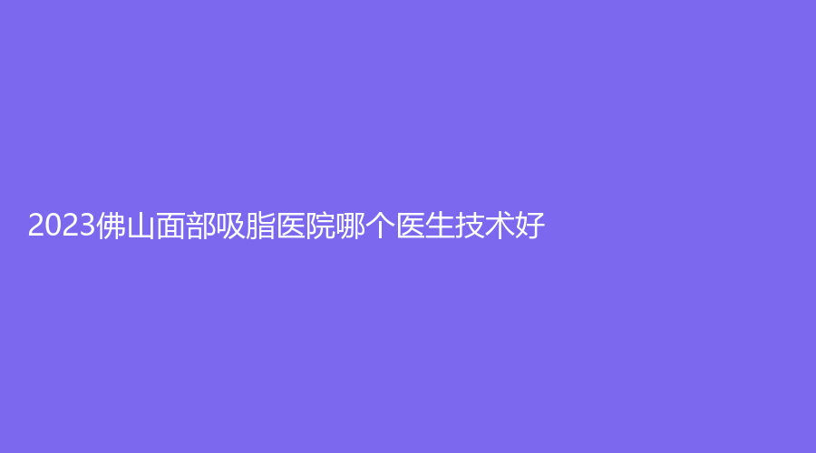 2023佛山面部吸脂醫(yī)院哪個醫(yī)生技術(shù)好？