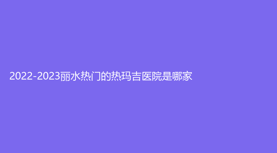 2022-2023麗水熱門的熱瑪吉醫(yī)院是哪家？辰姿診所、君曼外科診所、家家診所等機構(gòu)哪家技術(shù)好？