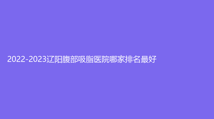 2022-2023遼陽(yáng)腹部吸脂醫(yī)院哪家排名好？協(xié)和外科診所、嘉和、文圣等機(jī)構(gòu)哪個(gè)費(fèi)