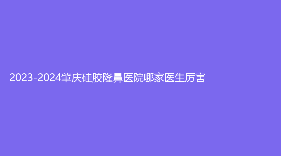 2023-2024肇慶硅膠隆鼻醫(yī)院哪家醫(yī)生厲害？