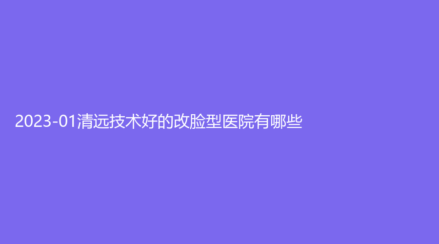 2023-01清遠(yuǎn)技術(shù)好的改臉型醫(yī)院有哪些？