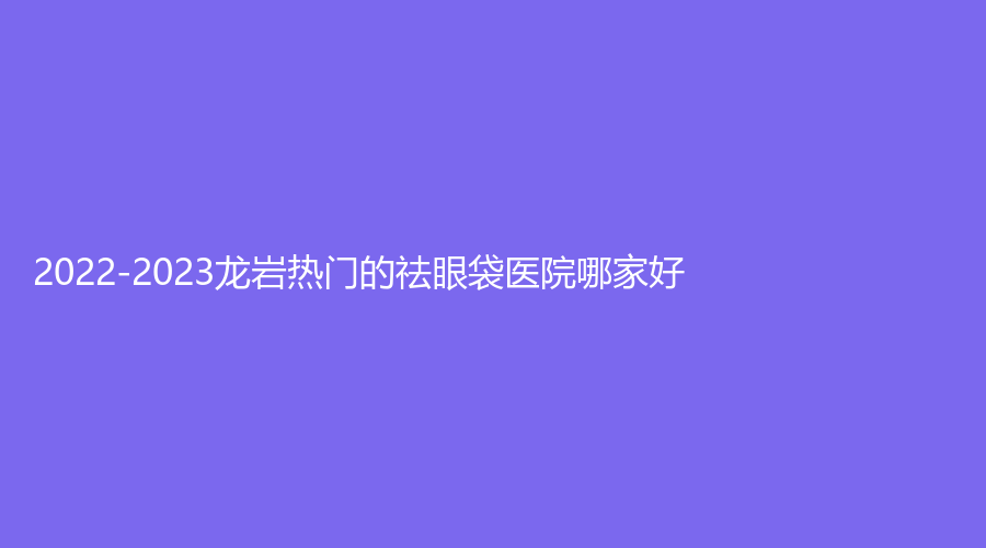 2022-2023龍巖熱門的祛眼袋醫(yī)院哪家好？