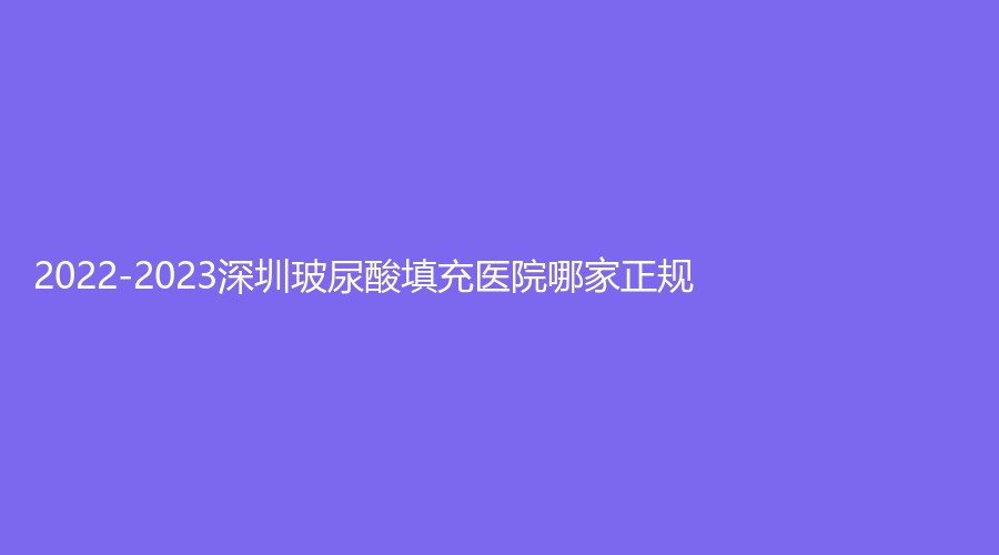 2022-2023深圳玻尿酸填充醫(yī)院哪家正規(guī)？