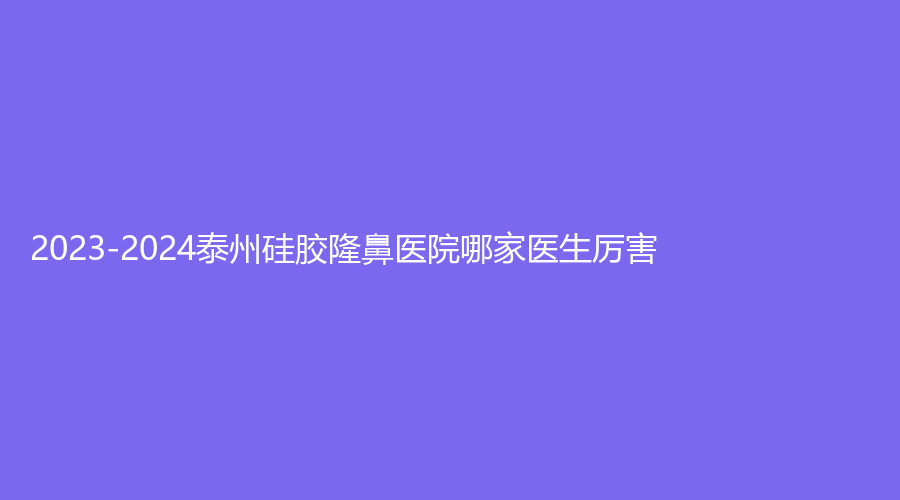 2023-2024泰州硅膠隆鼻醫(yī)院哪家醫(yī)生厲害？泰勒美、靖江萊美診所、中國醫(yī)藥城醫(yī)院微創(chuàng)中心等機構(gòu)哪個便宜？