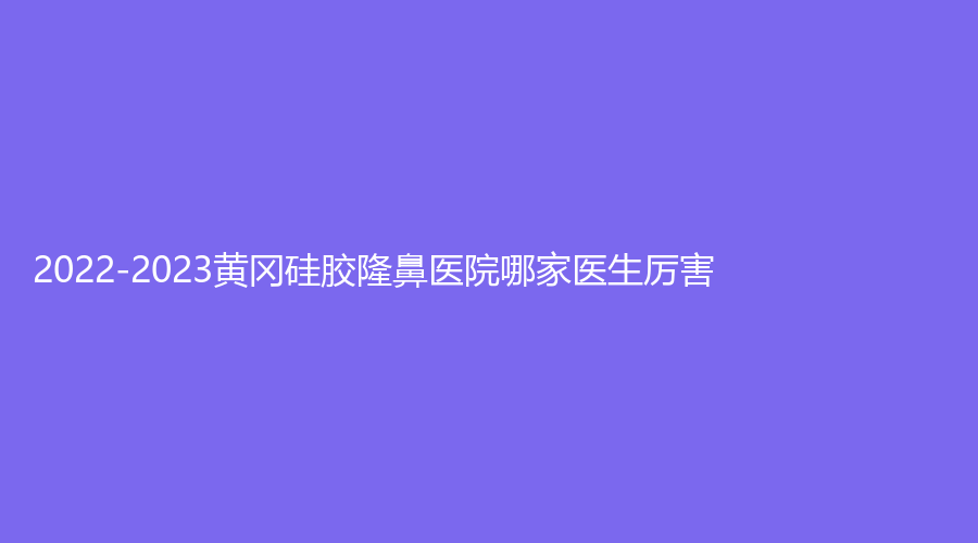 2022-2023黃岡硅膠隆鼻醫(yī)院哪家醫(yī)生厲害？韓美診所、薈美、皓美等機(jī)構(gòu)穩(wěn)居前三！