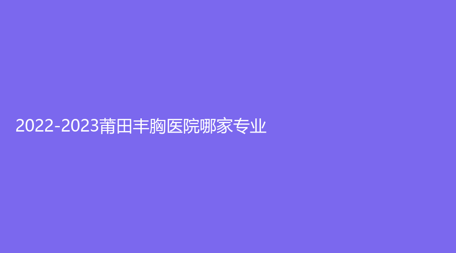 2022-2023莆田豐胸醫(yī)院哪家專業(yè)？永秀、維納斯、協(xié)和塑形激光等機構(gòu)榮登榜首！