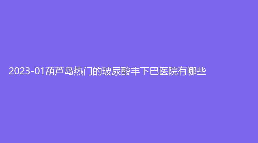 2023-01葫蘆島熱門(mén)的玻尿酸豐下巴醫(yī)院有哪些？婦科醫(yī)院中心、伊麗家診所、市中心醫(yī)院燒傷科等機(jī)構(gòu)哪家技術(shù)好？