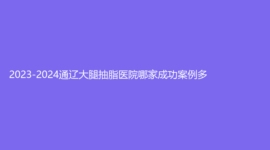 2023-2024通遼大腿抽脂醫(yī)院哪家成功案例多？世醫(yī)診所、醫(yī)萊美、維爾麗診所等機(jī)構(gòu)哪家正規(guī)？