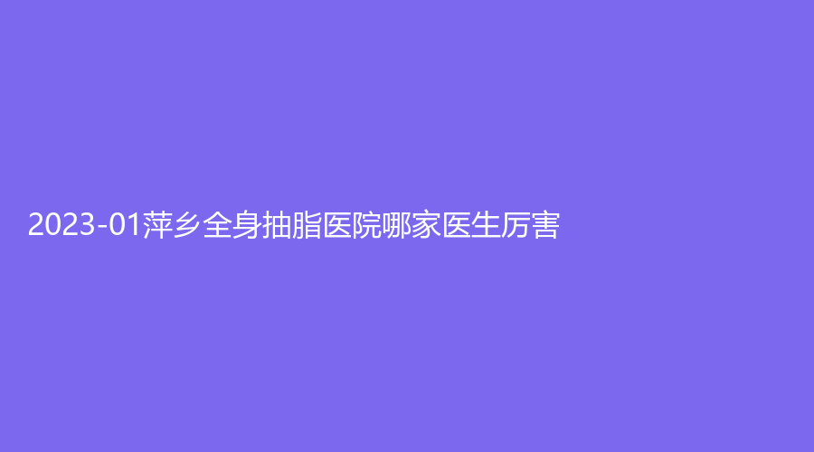 2023-01萍鄉(xiāng)全身抽脂醫(yī)院哪家醫(yī)生厲害？