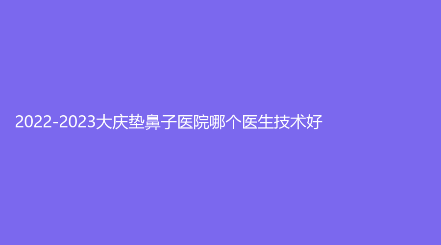 2022-2023大慶墊鼻子醫(yī)院哪個(gè)醫(yī)生技術(shù)好？立糧診所、市人民醫(yī)院科、天姿等機(jī)構(gòu)
