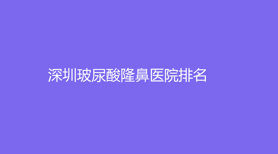 2022-2023深圳玻尿酸隆鼻技術(shù)好的醫(yī)院是哪家？南雅、福華、美源等機構(gòu)哪家便宜