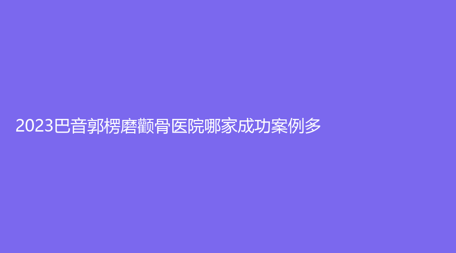 2023巴音郭楞磨顴骨醫(yī)院哪家成功案例多？