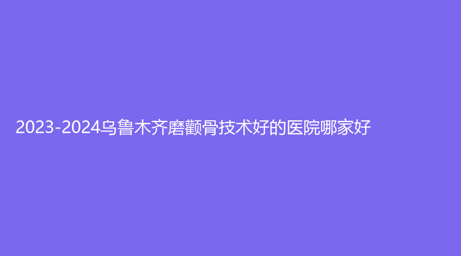2023-2024烏魯木齊磨顴骨技術(shù)好的醫(yī)院哪家好？藝帆美創(chuàng)醫(yī)學(xué)、新疆張瑞紅診所、等機構(gòu)哪家價格低？