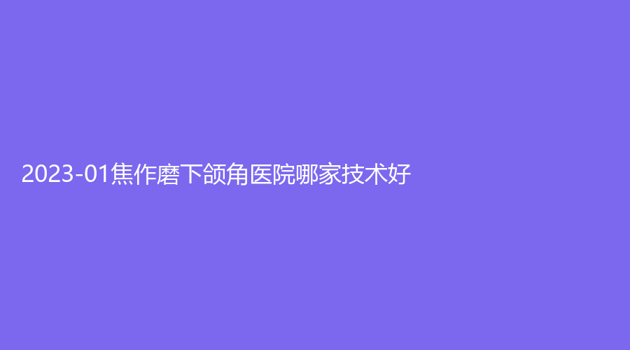 2023-01焦作磨下頜角醫(yī)院哪家技術好？霍氏美業(yè)診所、迦美診所、時代女子醫(yī)院