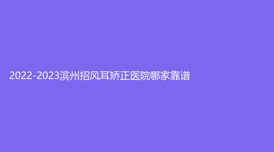 2022-2023濱州招風(fēng)耳矯正醫(yī)院哪家靠譜？美吉拉診所、博士診所、醫(yī)學(xué)院煙臺(tái)附屬醫(yī)院醫(yī)學(xué)科等機(jī)構(gòu)好評如潮！