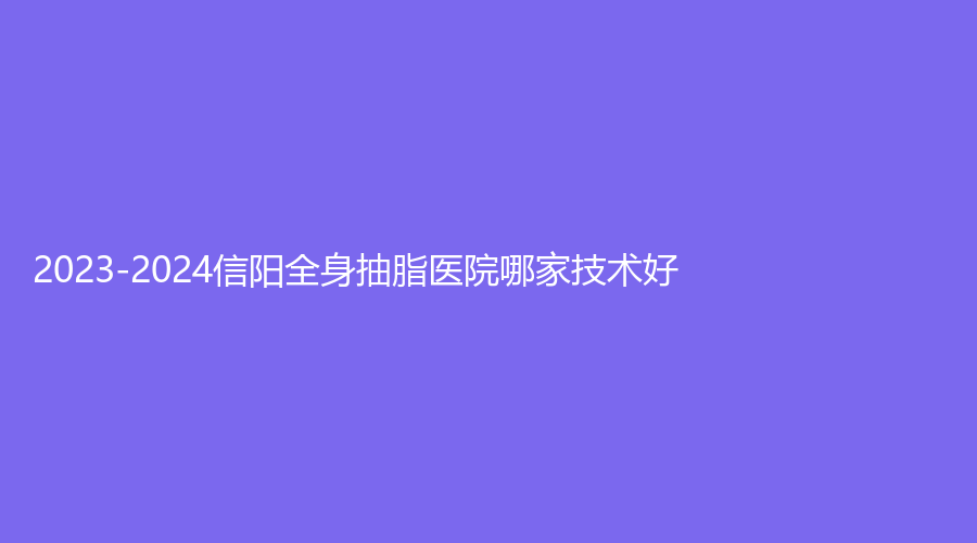 2023-2024信陽(yáng)全身抽脂醫(yī)院哪家技術(shù)好？