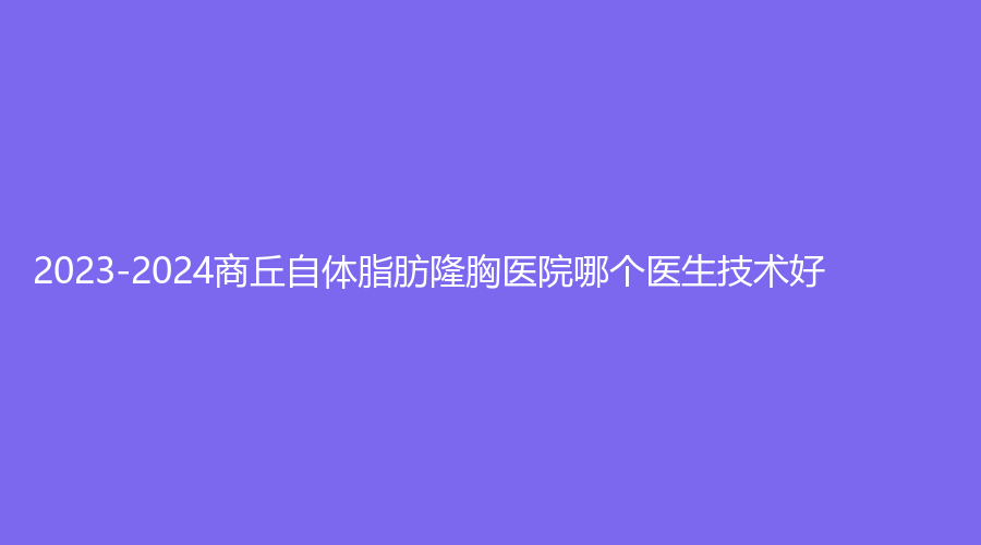 2023-2024商丘自體脂肪隆胸醫(yī)院哪個(gè)醫(yī)生技術(shù)好？杜韓、星耀診所、劉義鵬診所等機(jī)構(gòu)哪個(gè)效果好？