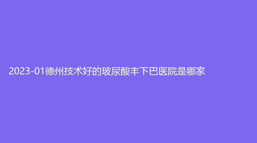 2023-01德州技術(shù)好的玻尿酸豐下巴醫(yī)院是哪家？