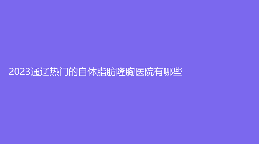 2023通遼熱門的自體脂肪隆胸醫(yī)院有哪些？