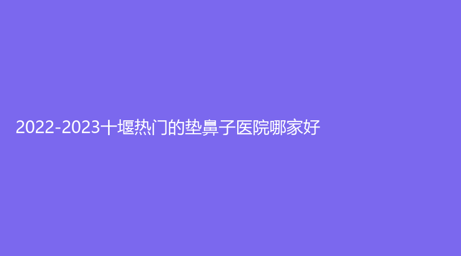2022-2023十堰熱門(mén)的墊鼻子醫(yī)院哪家好？