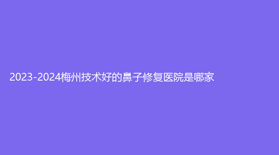 2023-2024梅州技術好的鼻子修復醫(yī)院是哪家？安媄、諾麗、市中醫(yī)醫(yī)院燒傷瘡瘍科等機構(gòu)上榜！
