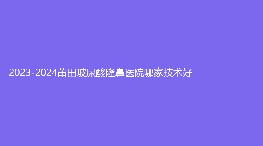 2023-2024莆田玻尿酸隆鼻醫(yī)院哪家技術(shù)好？