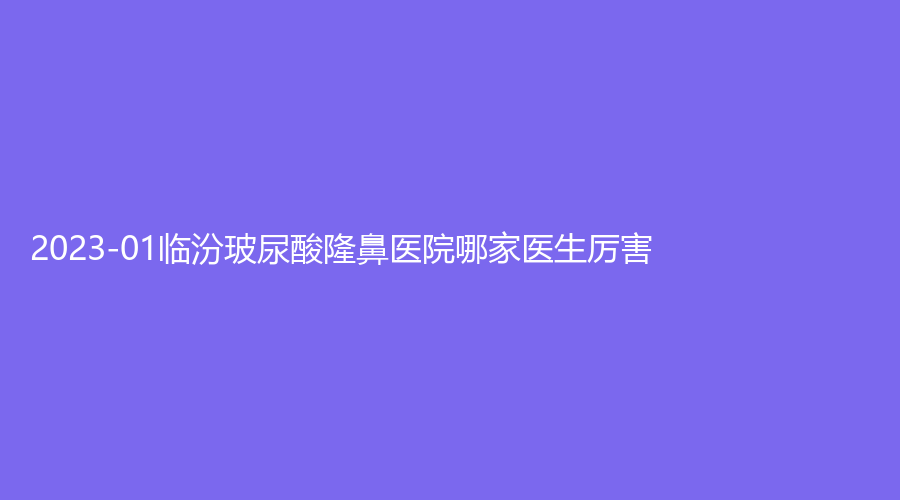 2023-01臨汾玻尿酸隆鼻醫(yī)院哪家醫(yī)生厲害？現(xiàn)代女子醫(yī)院中心、勝杰齒科醫(yī)院、臨鋼醫(yī)院燒傷外科等機(jī)構(gòu)哪家正規(guī)？