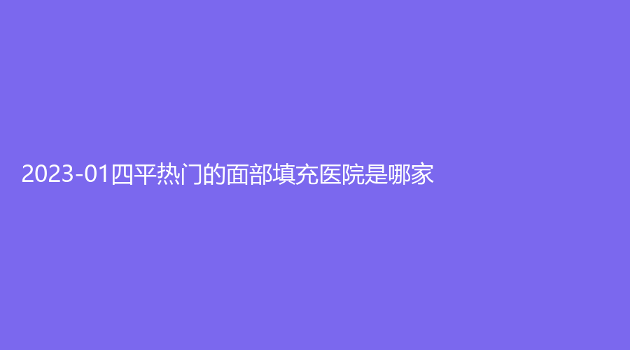 2023-01四平熱門的面部填充醫(yī)院是哪家？
