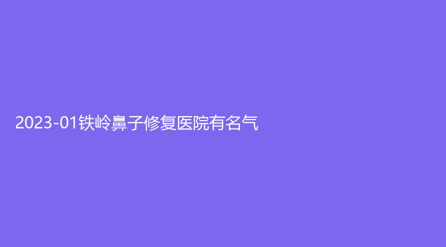 2023-01鐵嶺鼻子修復(fù)醫(yī)院有名氣？縣中心醫(yī)院科、調(diào)兵山張濤外科診所、德爾美客等機(jī)構(gòu)倍受青睞！