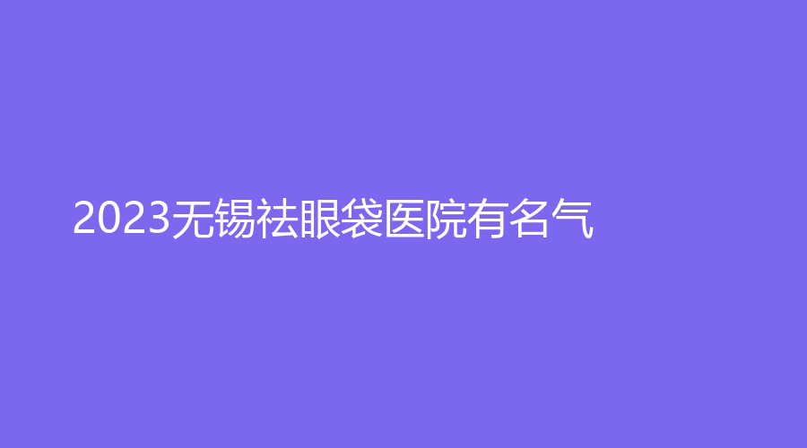 2023無(wú)錫祛眼袋醫(yī)院有名氣？麗都、針美匯、陸文鵬外科診所等機(jī)構(gòu)哪家正規(guī)？